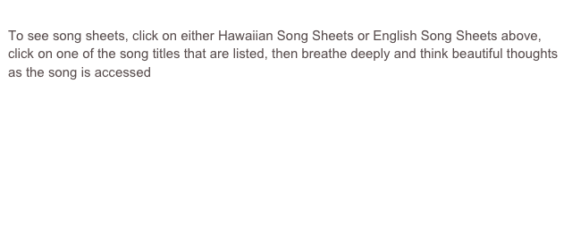 
To see song sheets, click on either Hawaiian Song Sheets or English Song Sheets above, click on one of the song titles that are listed, then breathe deeply and think beautiful thoughts as the song is accessed 